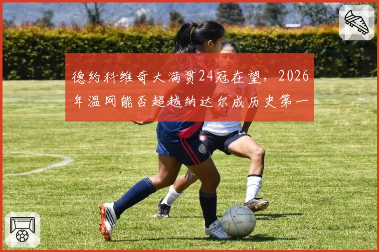 德约科维奇大满贯24冠在望，2026年温网能否超越纳达尔成历史第一