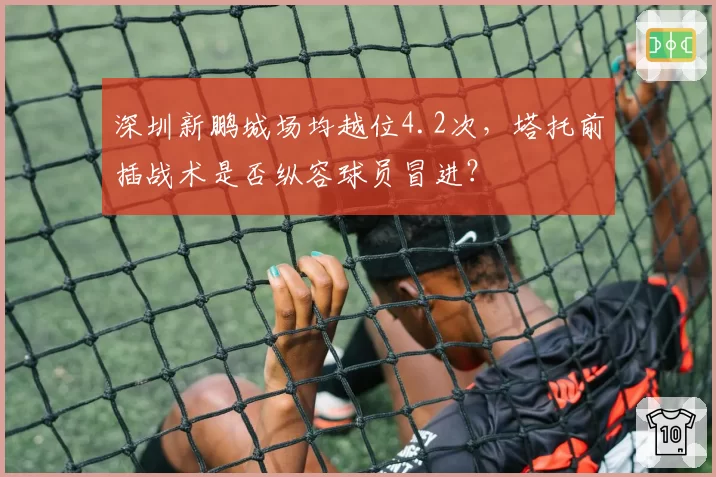深圳新鹏城场均越位4.2次，塔托前插战术是否纵容球员冒进？