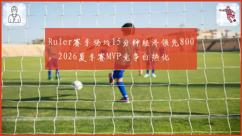Ruler赛季场均15分钟经济领先800，2026夏季赛MVP竞争白热化
