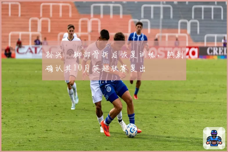 孙兴慜脚部骨折后恢复训练，热刺确认其10月英超联赛复出