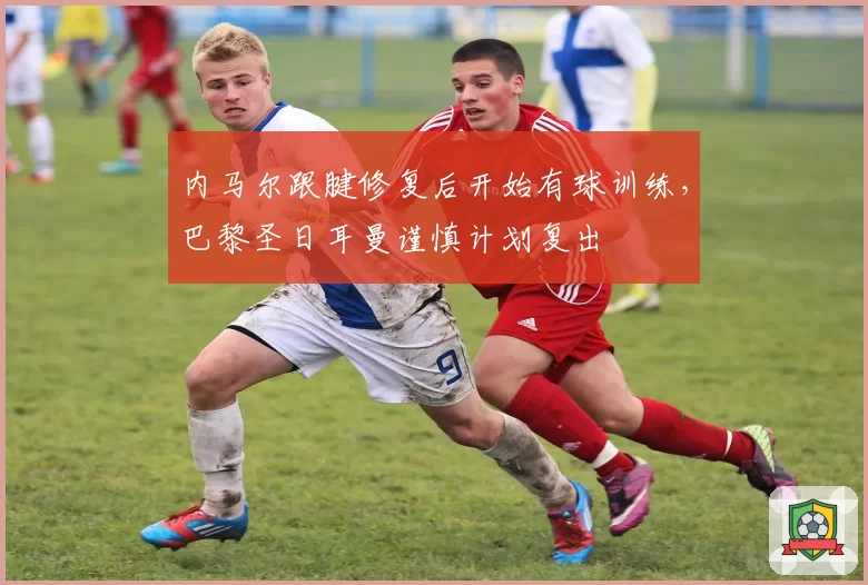 内马尔跟腱修复后开始有球训练，巴黎圣日耳曼谨慎计划复出