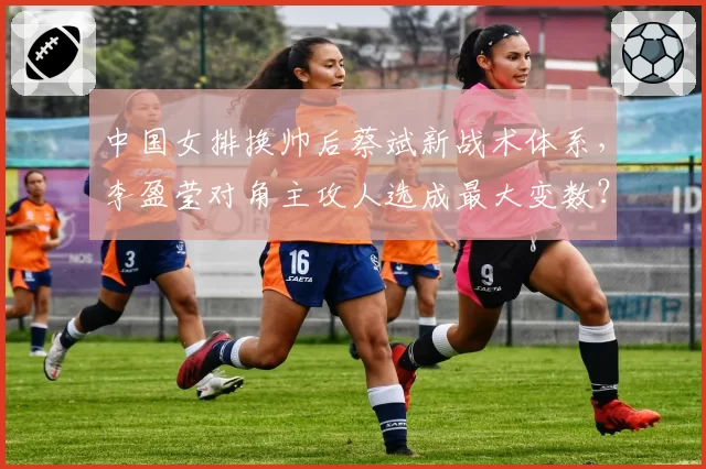 中国女排换帅后蔡斌新战术体系,李盈莹对角主攻人选成最大变数?