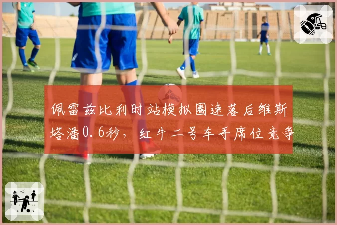 佩雷兹比利时站模拟圈速落后维斯塔潘0.6秒，红牛二号车手席位竞争再添新悬念