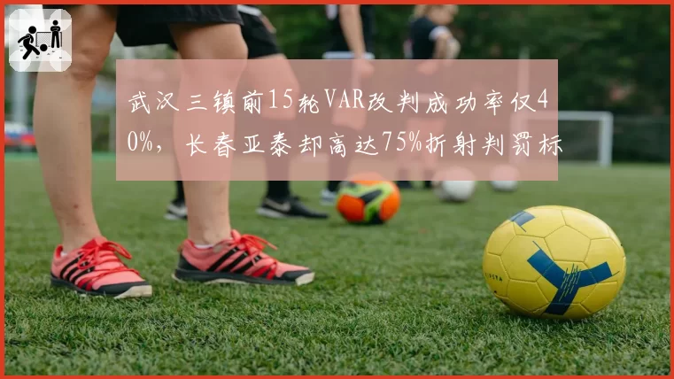 武汉三镇前15轮VAR改判成功率仅40%,长春亚泰却高达75%折射判罚标准失衡