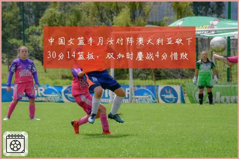 中国女篮李月汝对阵澳大利亚砍下30分14篮板，双加时鏖战4分惜败