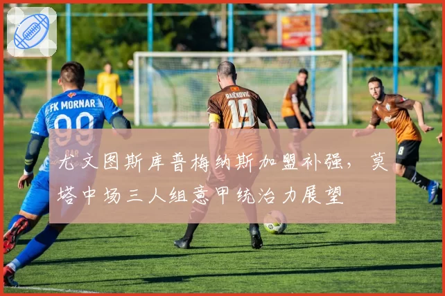 尤文图斯库普梅纳斯加盟补强，莫塔中场三人组意甲统治力展望