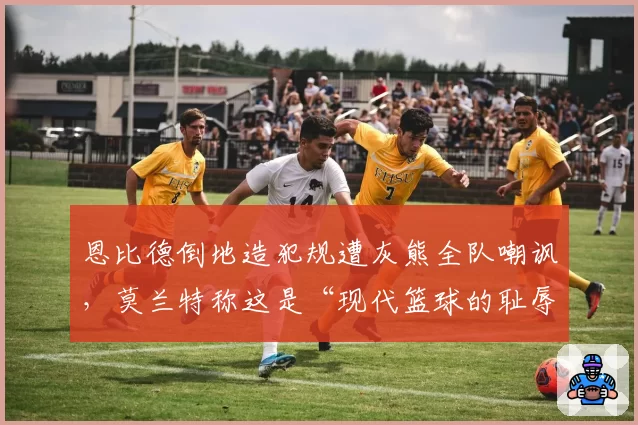 恩比德倒地造犯规遭灰熊全队嘲讽，莫兰特称这是“现代篮球的耻辱”