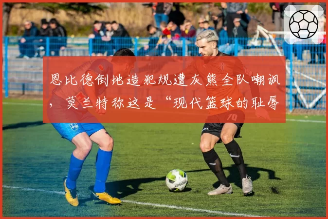 恩比德倒地造犯规遭灰熊全队嘲讽，莫兰特称这是“现代篮球的耻辱”