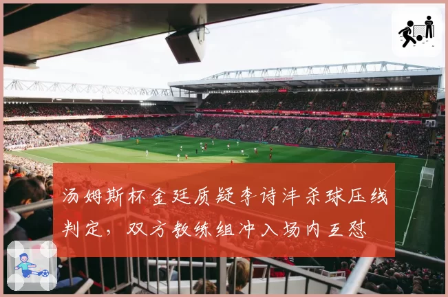 汤姆斯杯金廷质疑李诗沣杀球压线判定，双方教练组冲入场内互怼