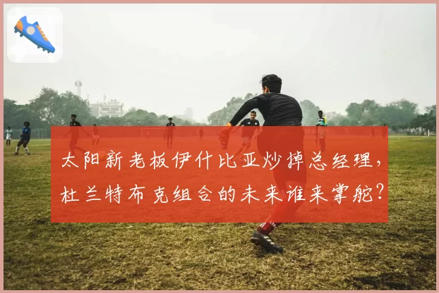 太阳新老板伊什比亚炒掉总经理，杜兰特布克组合的未来谁来掌舵？