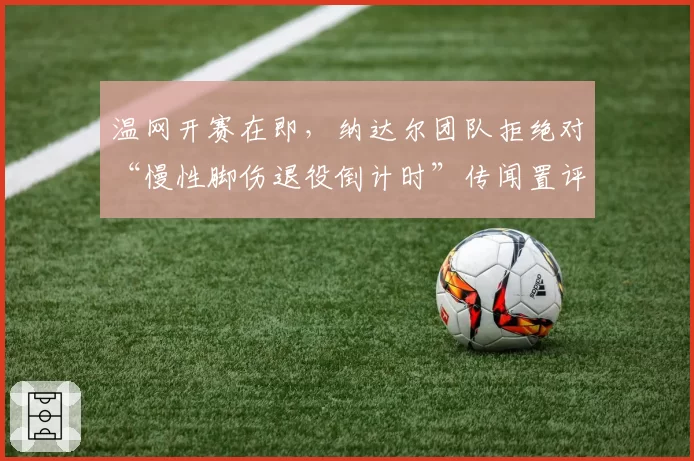 温网开赛在即,纳达尔团队拒绝对“慢性脚伤退役倒计时”传闻置评