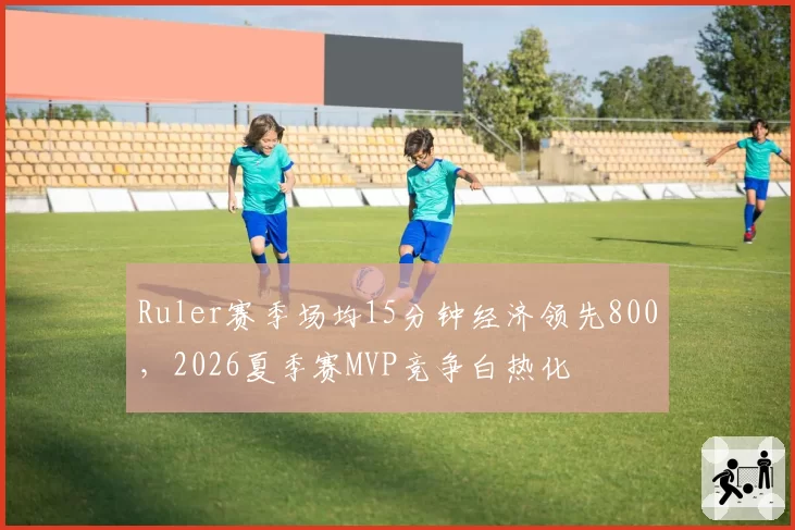 Ruler赛季场均15分钟经济领先800，2026夏季赛MVP竞争白热化