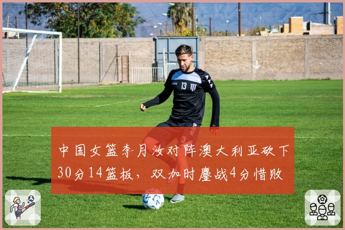 中国女篮李月汝对阵澳大利亚砍下30分14篮板，双加时鏖战4分惜败