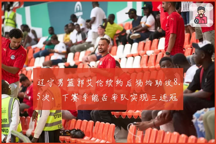 辽宁男篮郭艾伦续约后场均助攻8.5次，下赛季能否率队实现三连冠