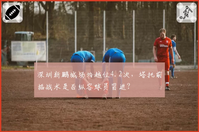 深圳新鹏城场均越位4.2次，塔托前插战术是否纵容球员冒进？
