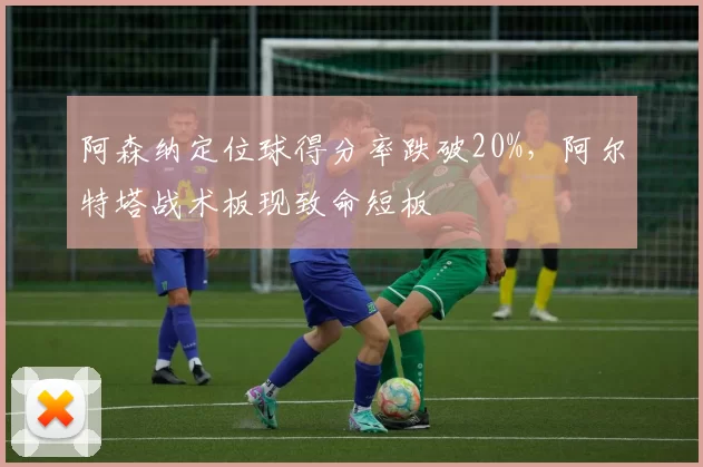 阿森纳定位球得分率跌破20%，阿尔特塔战术板现致命短板