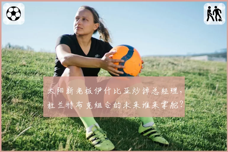 太阳新老板伊什比亚炒掉总经理，杜兰特布克组合的未来谁来掌舵？