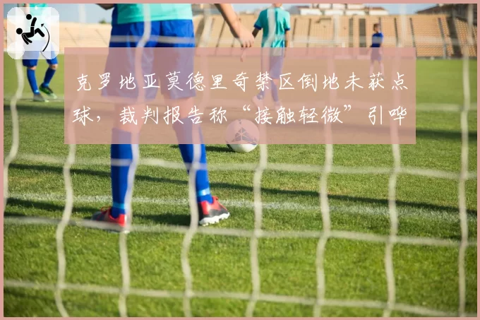 克罗地亚莫德里奇禁区倒地未获点球，裁判报告称“接触轻微”引哗然