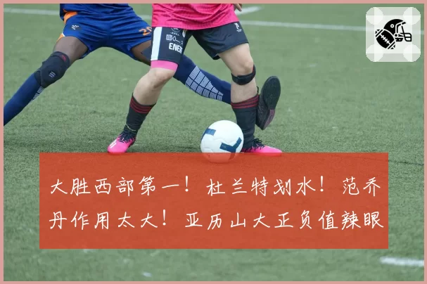 大胜西部第一！杜兰特划水！范乔丹作用太大！亚历山大正负值辣眼