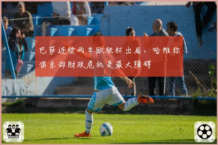 巴萨连续两年欧联杯出局，哈维称俱乐部财政危机是最大障碍