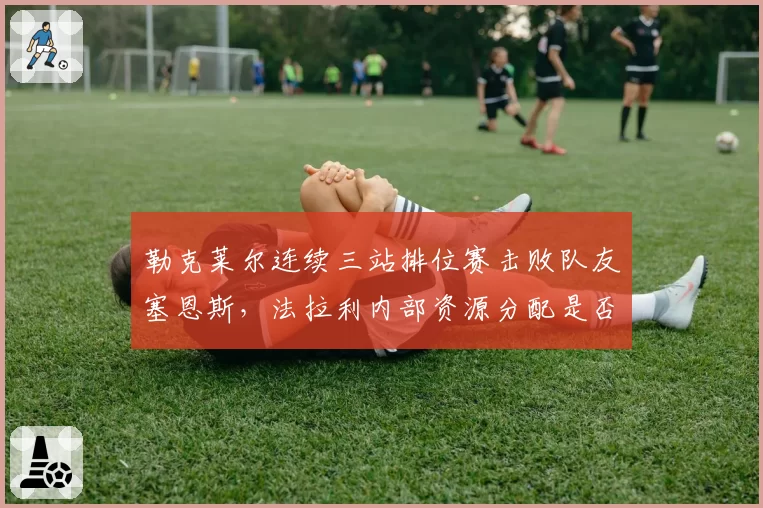 勒克莱尔连续三站排位赛击败队友塞恩斯，法拉利内部资源分配是否公平引热议