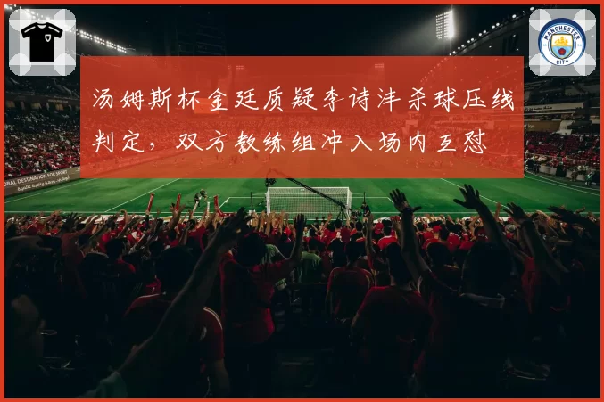 汤姆斯杯金廷质疑李诗沣杀球压线判定,双方教练组冲入场内互怼