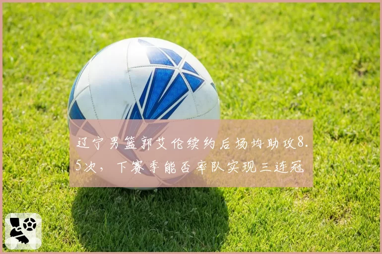辽宁男篮郭艾伦续约后场均助攻8.5次，下赛季能否率队实现三连冠