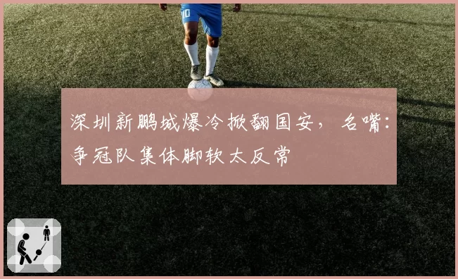 深圳新鹏城爆冷掀翻国安，名嘴：争冠队集体脚软太反常