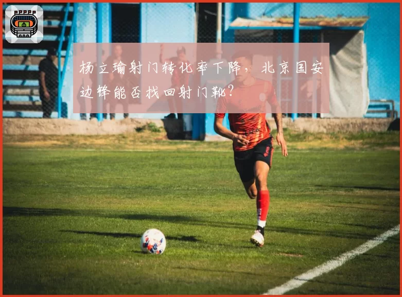 杨立瑜射门转化率下降，北京国安边锋能否找回射门靴？