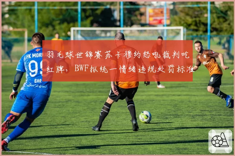 羽毛球世锦赛苏卡穆约怒吼裁判吃红牌，BWF拟统一情绪违规处罚标准