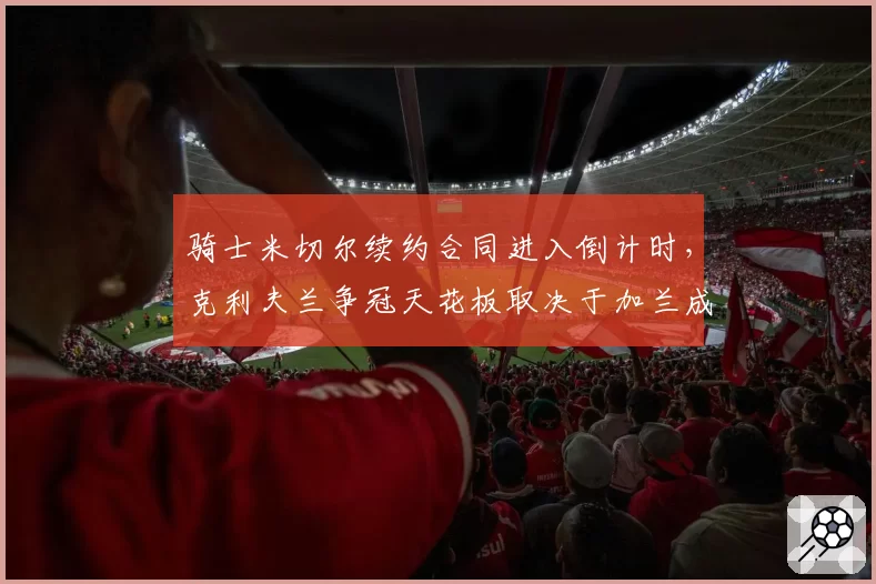骑士米切尔续约合同进入倒计时，克利夫兰争冠天花板取决于加兰成长