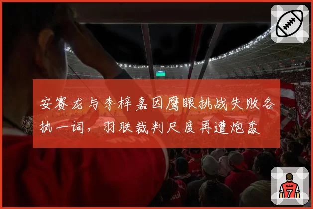 安赛龙与李梓嘉因鹰眼挑战失败各执一词，羽联裁判尺度再遭炮轰
