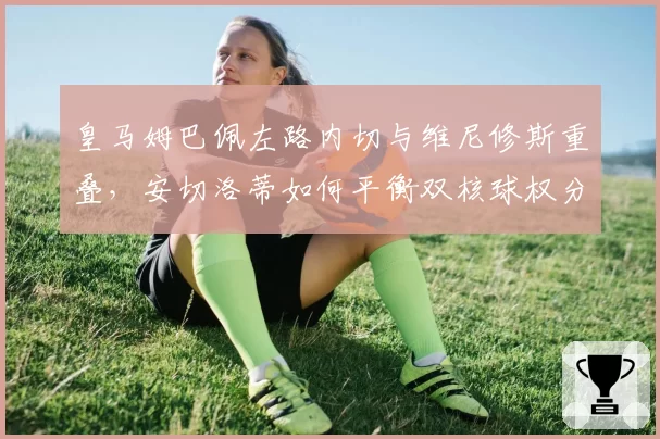 皇马姆巴佩左路内切与维尼修斯重叠，安切洛蒂如何平衡双核球权分配？