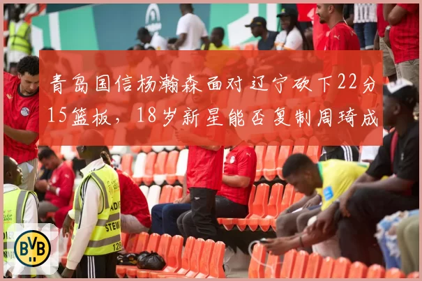 青岛国信杨瀚森面对辽宁砍下22分15篮板,18岁新星能否复制周琦成长轨迹?