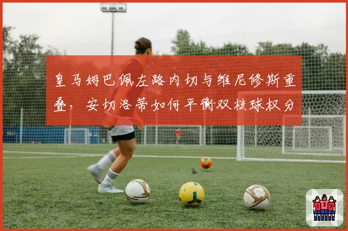 皇马姆巴佩左路内切与维尼修斯重叠，安切洛蒂如何平衡双核球权分配？