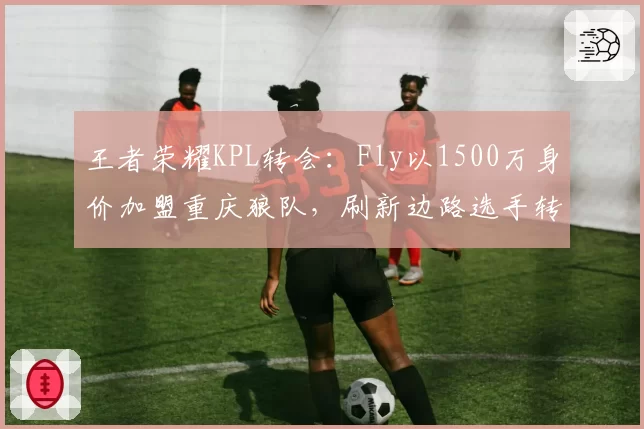 王者荣耀KPL转会：Fly以1500万身价加盟重庆狼队，刷新边路选手转会费纪录