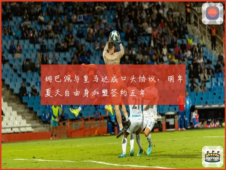 姆巴佩与皇马达成口头协议,明年夏天自由身加盟签约五年