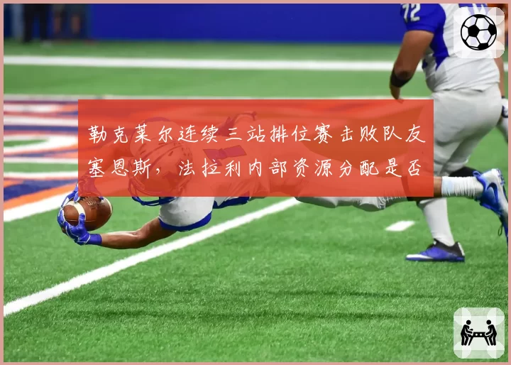 勒克莱尔连续三站排位赛击败队友塞恩斯，法拉利内部资源分配是否公平引热议