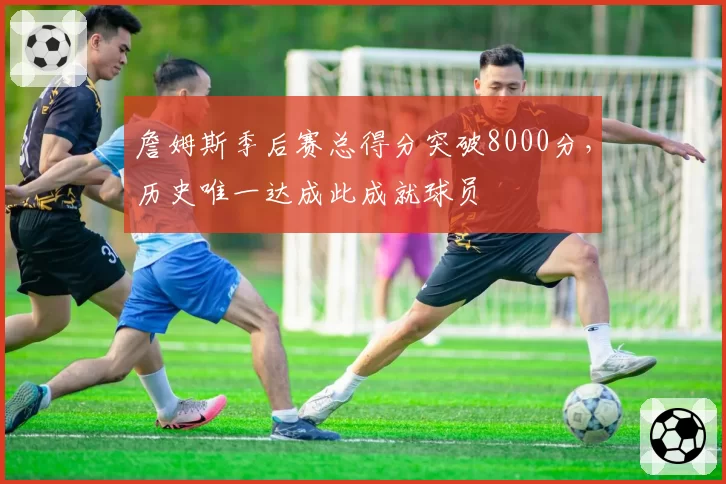 詹姆斯季后赛总得分突破8000分，历史唯一达成此成就球员