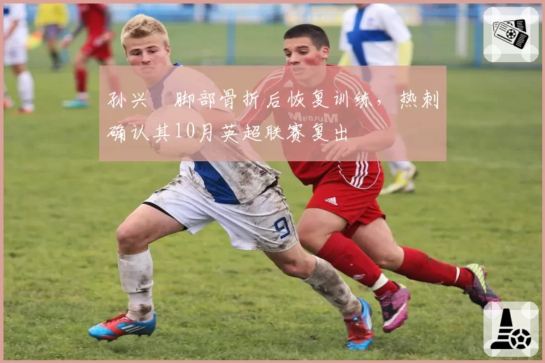 孙兴慜脚部骨折后恢复训练，热刺确认其10月英超联赛复出