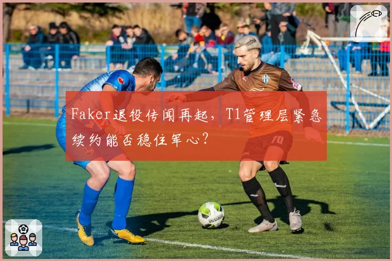 Faker退役传闻再起，T1管理层紧急续约能否稳住军心？