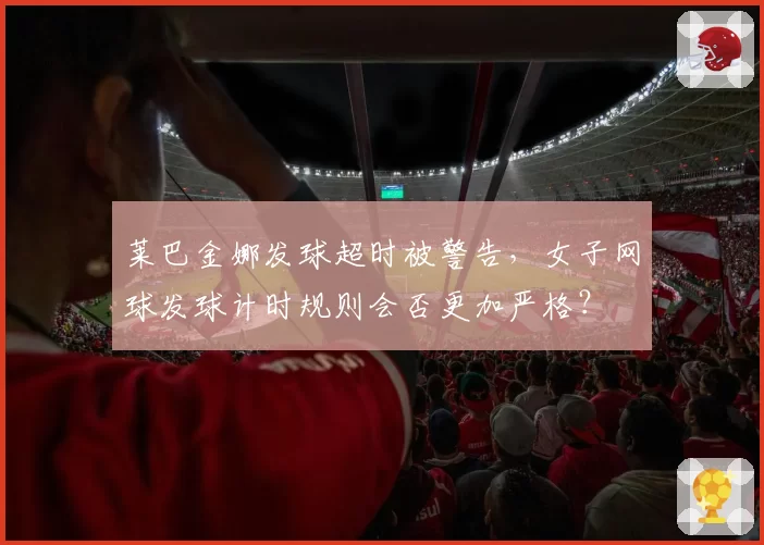 莱巴金娜发球超时被警告，女子网球发球计时规则会否更加严格？