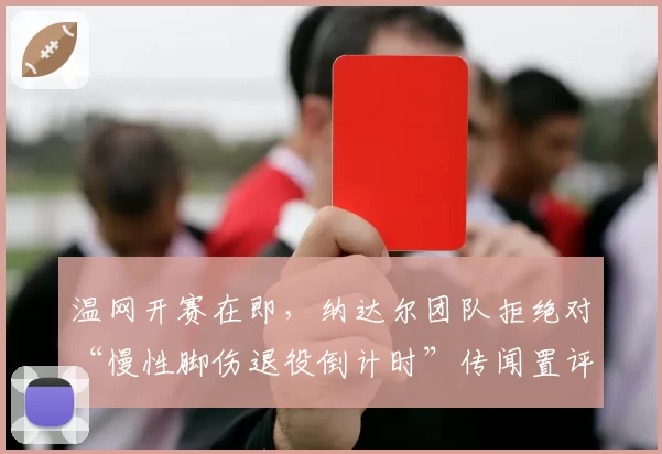 温网开赛在即,纳达尔团队拒绝对“慢性脚伤退役倒计时”传闻置评