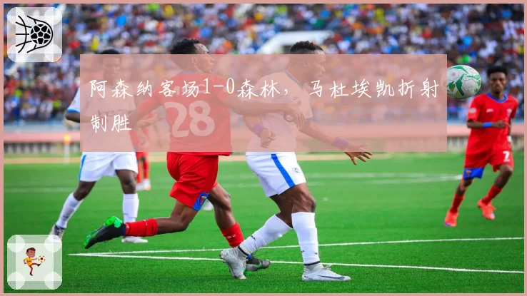 阿森纳客场1-0森林，马杜埃凯折射制胜