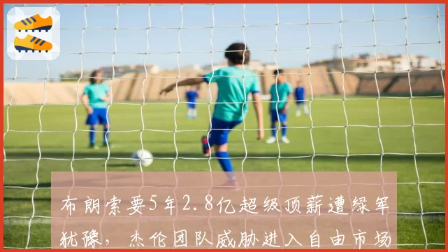 布朗索要5年2.8亿超级顶薪遭绿军犹豫，杰伦团队威胁进入自由市场