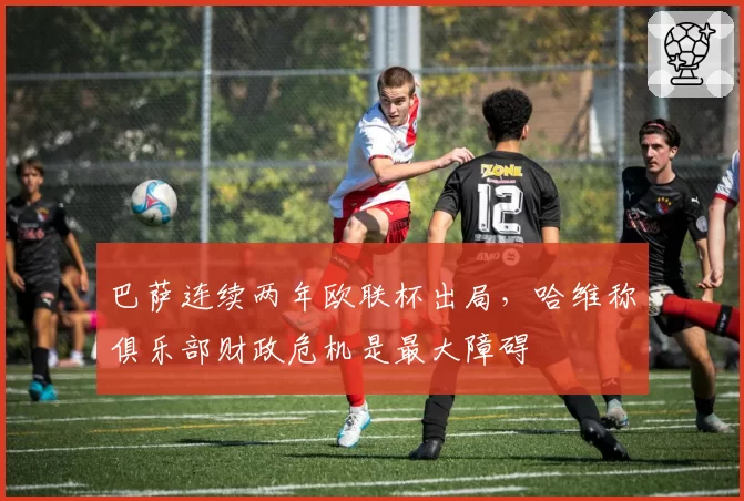 巴萨连续两年欧联杯出局，哈维称俱乐部财政危机是最大障碍