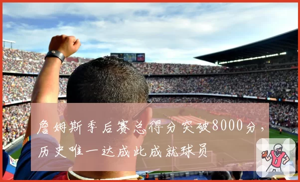 詹姆斯季后赛总得分突破8000分，历史唯一达成此成就球员